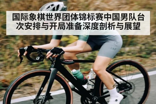 国际象棋世界团体锦标赛中国男队台次安排与开局准备深度剖析与展望(kaiyun)